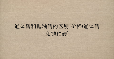 通体砖和抛釉砖的区别 价格(通体砖和抛釉砖)